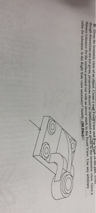 II. Given the Isometric view of an object. Create a neat Frono View and Top View ot the part. E though dimensions are not given, proportions should be matntained as given in the isometric view Hatness tolerance for the surface pointed out with an arrow mark in the Front View. Use any arbitrary . Give a value for tolerance. Is the Right Side view necessary? Justify. (50 Pts.)