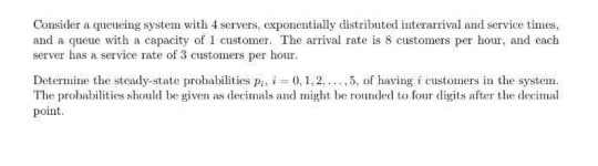 Consider a queueing system with 4 servers, exponentially distributed interarrival and serviceies and a queue with a capacity of 1 customer. The arrival rate is 8 customers per hour, and each server has a service rate of 3 customers per hour Determine the steady-state probabilities pa, i 0,1,2,.5, of having i customers in the systm The probabilities should be given as decimals and might be rouded to four digits after the deeimal point