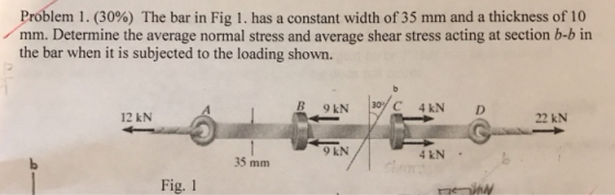 Problem 1 . (30%) The bar in Fig I. has a constant width of 35 mm and a thickness of 10 mm. Determine the average normal stress and average shear stress acting at section b-b in the bar when it is subjected to the loading shown. B 9 kN C 4KN D 12 kN 22 kN 9 kN 4 kN 35 mm Fig. 1