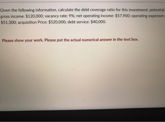 Given the following information, calculate the debt coverage ratio for this investment: potential gross income: $120,000; vacancy rate: 9%; net operating income: $57,900, operating expenses: $51,300; acquisition Price: $520,000; debt service: $40,000. Please show your work. Please put the actual numerical answer in the text box.