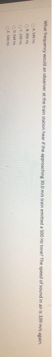 What frequency would an observer at the train station hear if the approaching 30.0 m/s trainemitted a 500 Hz tone? The speed
