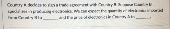 Country A decides to sign a trade agreement with Country B. Suppose Country B specializes in producing electronics. We can expect the quantity of electronics imported from Country B to and the price of electronics in Country A to