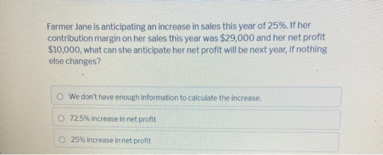Farmer Jane is anticipating an increase in sales this year of 25%. If her contribution margin on her sales this year was $29,