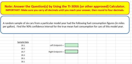 Note: Answer the Question(s) by Using the TI-30XA (or other approved) Calculator. IMPORTANT: Make sure you carry all decimals until you reach your answer, then round to four decimals. A random sample of six cars from a particular model year had the following fuel consumption figures (in miles per gallon). Find the 90% confidence interval for the true mean fuel consumption for cars of this model year. Sample Data 20.1 18.3 19.7 Left Endpoint= Right Endpoint- 20.1 18.1