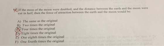 18 If the mass of the moon were doubled, and the distance between the earth and the moon were cut in half, then the force of