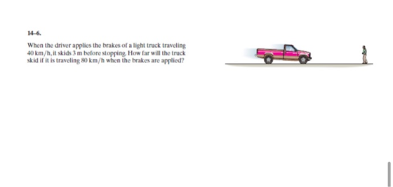 14-6. When the driver applies the brakes of a light truck traveling 40 km/h, it skids 3 m before stopping. How far will the t