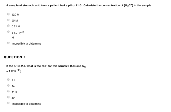 A sample of stomach acid from a patient had a pH of 2.10. Calculate the concentration of [H3O+] in the sample. 130 M 55 M 0.3