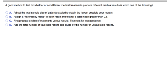 A good method to test for whether or not different medical treatments produce different medical results is which one of the following? O A. Adjust the total sample size of patients studied to obtain the lowest possible error margin. B. O C. Assign a favorability rating to each result and test for a total mean greater than 0.5. First produce a table of treatments versus results. Then test for independence. D. Add the total number of favorable results and divide by the number of unfavorable results.
