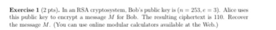 Exercise 1 (2 pts). In an RSA cryptosystem, Bobs public key is (n = 253, e = 3), Alice uses this public key to encrypt a message M for Bob. The resulting ciphertext is 110. Recover the message M. (You can use online modular calculators available at the Web.)