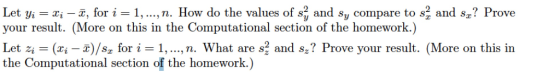 Let yi -xi - 7, for i -1,...,n. How do the values of sz and sy compare to s2 and sz? Prove your result. (More on this in the Computational section of the homework.) Let zi (zi-z)/sz for i = 1, , n. What are sl and s? Prove your result. (More on this in the Computational section of the homework.)