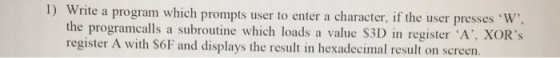 rite a program which prompts user to enter a character, if the user presses W, 31) in register ·A·XORs the programcalls a subroutine which loads a value S r A with Sof and displays the result in hexadecimal result on screen