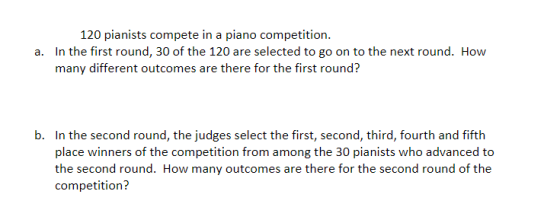 120 pianists compete in a piano competition. In the first round, 30 of the 120 are selected to go on to the next round. How many different outcomes are there for the first round? a. b. In the second round, the judges select the first, second, third, fourth and fifth place winners of the competition from among the 30 pianists who advanced to the second round. How many outcomes are there for the second round of the