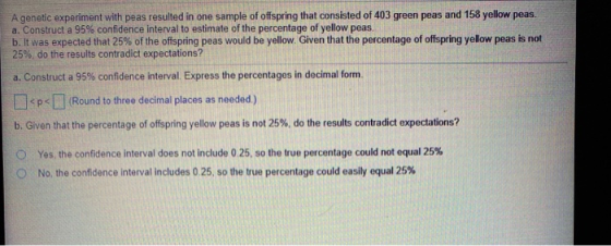 A genetic experiment with peas resulted in one sample of offspring that consisted of 403 green peas and 158 yellow peas. a. C