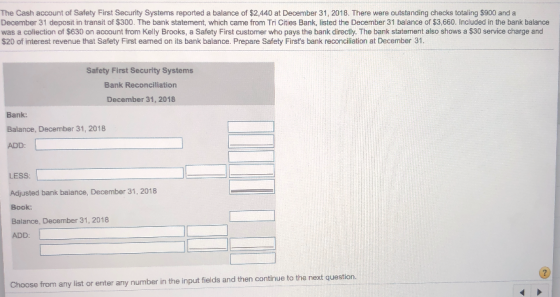 The Cash account of Safety First Security Systems reported a balance of $2,440 at December 31, 2018. There were outstanding checks totaling $900 and a December 31 deposit in transit of $300. The bank statement, which came from Tri Cities Bank, listed the December 31 balance of $3,660. Included in the bank balance was a collection of $630 on account from Kelly Brooks, a Safety First customer who pays the bank directly. The bank statement also shows a $30 service charge and $20 of interest revenue that Safety First eamed on its bank balance. Prepare Safety Firsts bank reconciliation at December 31. Safety First Security Systems Bank Reconciliation December 31, 2018 Bank: Balance, December 31, 2018 ADD: LESS: Adjusted bank balance, December 31, 2018 Book: Balance, December 31, 2018 ADD: Choose from any list or enter any number in the input fields and then continue to the next question.