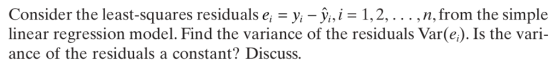 Consider the least-squares residuals ei-yi-yi, 1, 2, . . . , linear regression model. Find the variance of the residuals Var(e). Is the vari- ance of the residuals a constant? Discuss. n,from the simple