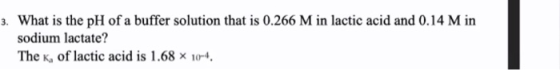 3. What is the pH of a buffer solution that is 0.266 M in lactic acid and 0.14 M in sodium lactate? The K, of lactic acid is
