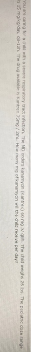 You are caring for a child with a severe respiratory tract infection. The MD orders kanamycin (Kantrex) 60 mg IV goh. The chi