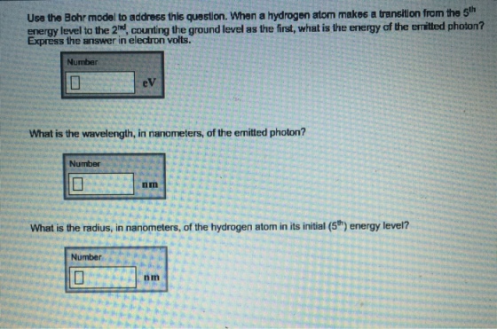 Use the Bohr model to address this question. When a hydrogen atom makss a transitlon from the 5h energy level to the 2, counting the ground level as the first, what is the energy of the emitted photon? Express the answer in electron volts. Number eV What is the wavelength, in nanometers, of the emitted photon? Number nm What is the radius, in nanometers, of the hydrogen atom in its initial (5t) energy level? Number nm