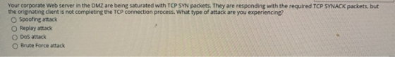 Your corporate Web server in the DMZ are being saturated with TCP SYN packets. They are responding with the required TCP SYNA