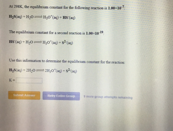 At 298K, the equilibrium constant for the following reaction is 1.00 107 H2S(aq) + H2O- H30(aq) + HS-(aq) The equilibrium constant for a second reaction is 1.00 10-19. Use this information to determine the equilibrium constant for the reaction: (aq)+2H2O 2H3O K- Submit Answer Retry Entire Group 9 more group attempts remaining