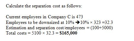 Calculate the separation cost as follows: Current emplovees in Companv Cis 473 Employees to be downsized at 10%-)10% x 323 32.3 Estimation and separation cost/employees (100+5000) Total costs 5100 x 32.3-S165,000 ie: