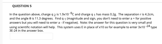 QUESTION 5 In the question above, charge q 2 is 1.9x10rge q 1 has mass 0.2g. The separation r is 4.2cm, and the angle θ is 11.3 degrees. Find q 1 (magnitude and sign, you dont need to enter a + for positive answers but you will need to enter a - if negative). Note: the answer for this question is very small and using scientific notation will help. This system uses E in place of x10 so for example to enter 3x10-24 type 3E-24 in the answer box.