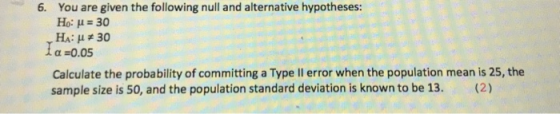 You are given the following null and alternative hypotheses: Ho: μ 30 Ha: μ#30 α-0.05 6. Calculate the probability of committing a Type ll error when the population mean is 25, the sample size is 50, and the population standard deviation is known to be 13. (2)