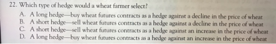 22. Which type of hedge would a wheat farmer select? A. A long hedge-buy wheat futures contracts as a hedge against a decline