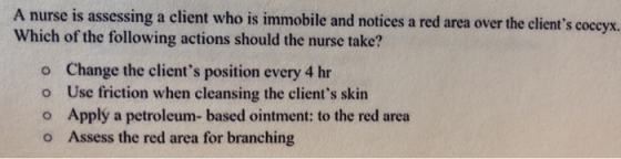 A nurse is assessing a client who is immobile and notices a red area over the clients coccyx. Which of the following actions should the nurse take? o o o o Change the clients position every 4 hr Use friction when cleansing the clients skin Applý a petroleum- based ointment: to the red area Assess the red area for branching