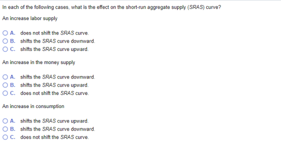 In each of the following cases, what is the effect on the short-run aggregate supply (SRAS) curve? An increase labor supply A. does not shift the SRAS curve. O B. shifts the SRAS curve downward OC. shifts the SRAS curve upward An increase in the money supply A. shifts the SRAS curve downward. O B. shifts the SRAS curve upward O C. does not shift the SRAS curve. An increase in consumption A. B. C. shifts the SRAS curve upward. shifts the SRAS curve downward. does not shift the SRAS curve.