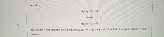 In testing Ho: P1 - P2 - 0 versus HAP1-P20 You obtain a test statistic with a value of 2.18. What is the p-value? Include 4 d