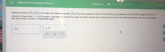 = Objective Knowledge Check Question 2 Gaseous ethane (CH,CH,) will react with gaseous oxygen (0.) to produce gaseous carbon