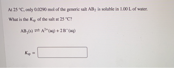 At 25 °C, only 0.0290 mol of the generic salt AB2 is soluble in 1.00 L of water. What is the Ksp of the salt at 25 °C? AB,()