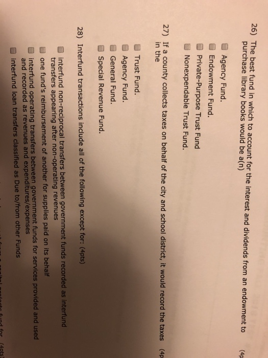 26) The best fund in which to account for the interest and dividends from an endowment to purchase library books would be a(n) (4p Agency Fund. Endowment Fund. O Private-Purpose Trust Fund Nonexpendable Trust Fund. 27) If a county collects taxes on behalf of the city and school district, it would record the taxes (4p in the ■ Trust Fund. a Agency Fund. General Fund. Special Revenue Fund. 28) Interfund transactions include all of the following except for: (4pts) interfund non-reciprocal transfers between government funds recorded as interfund transfers appearing after non-operating revenues U one funds reimbursement of another for supplies paid on its behalf D interfund operating transfers between government funds for services provided and used and recorded as revenues and expenditures/expenses interfund loan transfers classified as Due to/from other Funds