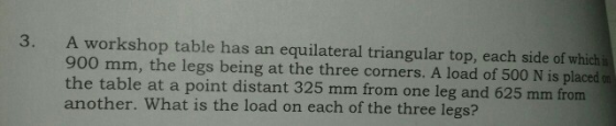3. A workshop table has an 900 mm, the legs being at the three corners. A load of 500 N is placed the table at a point distan