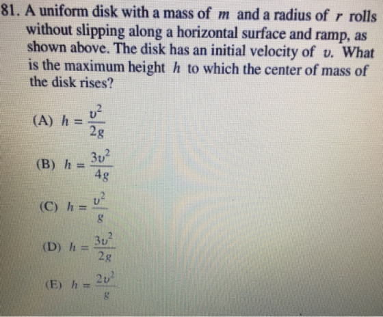 81. A uniform disk with a mass of m and a radius of r rolls without slipping along a horizontal surface and ramp, as shown above. The disk has an initial velocity of v. What is the maximum height h to which the center of mass of the disk rises? u2 2g 3u (A) hU (B) h=- u2 (C) h-U 2g