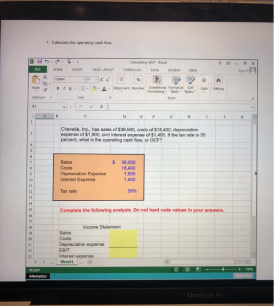 1. Calculate the operating cash flow Calculating OCF-Exce HOME INSERTPAGE LAYOUTFORMULAS DATA REVIEWVEW Sign In Paste Clipboard Al T-3A Aligen berEatng Formatting Table Styles E F Chevelle, Inc., has sales of $39,500, costs of $18,400, depreciation expense of $1,900, and interest expense of $1,400. If the tax rate is 35 percent, what is the operating cash flow, or OCF? S 39,500 18.400 1,900 1,400 Sales Depreciation Expense Interest Expense 10 Tax rate 35% 12 13 14 15 16 17 Complete the following analysis. Do not hard code values in your answers. Income Statement Sales Costs Depreciation expense EBIT Interest expense 19 Sheeti Attempt(s)