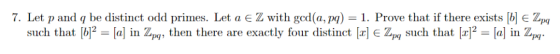 7. Let p and q be distinct odd primes. Let a є Z with god(a, M) = 1. Prove that if there exists b E ZM such that b2 a] in Zp,