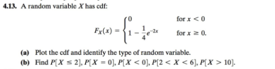 .13. A random variable X has cdf: for x <0 Ex(x)-11-le-a for x 0. 4 (a) Plot the cdf and identify the type of random variable. (b) Find P[X s 2], PX 0), P[X < 0], P[2< X < 6], P[X > 10