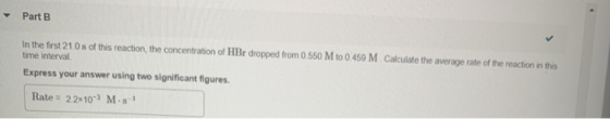 Part B In the first 21.0 s of this reaction, the concentration of HBr dropped from 0 550 M to 0.459 M. Calculate the average