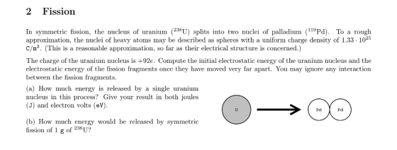 2 Fission In symmetric fission, the nucleus of uranium238U) splits into two nuclei of palladium (11Pd). To a rough approximation, the nuclei of heavy atoms may be described as spheres with a uniform charge density of 1.33-1025 C/m3. (This is a reasonable approximation, so far as their electrical structure is concerned.) The charge of the uranium nucleus is +92e. Compute the initial electrostatic energy of the uranium nucleus and the electrostatic energy of the fission fragments once they have moved very far apart. You may ignore any interaction between the fission fragments (a) How much energy is released by a single uranium nucleus in this process? Give your result in both joules (J) and electron volts (ev). Pd Pd (b) How much energy would be released by symmetric fission of 1 g of 238U?