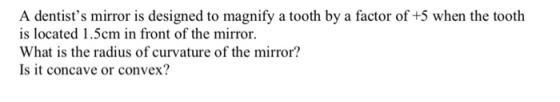 A dentists mirror is designed to magnify a tooth by a factor of +5 when the tooth is located 1.5cm in front of the mirror. What is the radius of curvature of the mirror? Is it concave or convex?