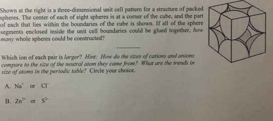 Shown at the right is a three-dimensional unit cell pattern for a structure of packed spheres. The center of each of eight spheres is at a corner of the cube, and the part of each that lies within the boundaries of the cube is shown. If all of the sphere segments enclosed inside the unit cell boundaries could be glued together, how many whole spheres could be constructed? Which ion of each pair is larger? Hint: How do the sizes of cations and anions compare to the size of the neutral atom they came from? What are the trends in size of atoms in the periodic table? Circle your choice. A. Na or CI B. Zn2 or S
