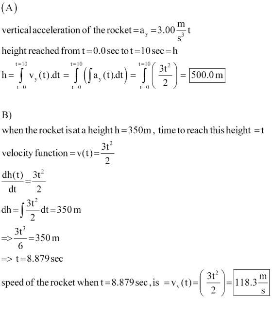vertical acceleration of the rocketa -3.00-t height reached from t-0.0 sec tot-10 sec h t=10 t-10 t 10 500.0 m B) when the rocket isat a height h-350m, time to reach this height -t velocity function-v(t) dh(t) 3t 3t 2 dt 2 3t dt-350m 3t 350 m > t=8.879sec 3t speed of the rocket when t-8.879 sec,is -v, (t)118.3