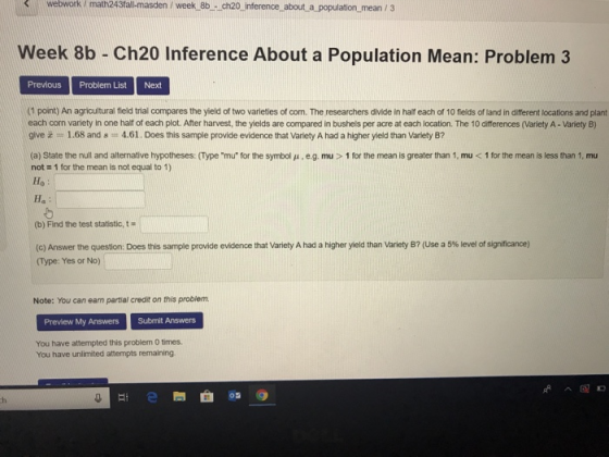 webwork / math243fall-masden /week 8b - ch20 inference about a population mean / 3 Week 8b - Ch20 Inference About a Population Mean: Problem 3 Previous Problem ListNext (1 point) An agricultural field trial compares the yield of two varieties of com. The researchers divide in half each of 10 fields of land in different locations and plarnt each corn variety in one half of each plot. After harvest, the yields are compared in bushels per acre at each location. The 10 differences (Variety A- Variety B) give 1.68 and s4.61. Does this sample provide evidence that Variety A had a higher yield than Variety B? (a State the null and alternative hypotheses Type mu for the symbol μ e.g. mu > 1 for the mean is greater than 1, mu < 1 for the mean is less than 1 mu not 1 for the mean is not equal to 1) Ho Ha (b) Find the test statistic, t (c) Answer the question: Does this sample provide evidence that Variety A had a higher yield than variety B? (Use a 5% level of significance) (Type: Yes or No) Note: You can earn partial credit on this probiem. Preview My Answers Submit Answers You have attempted this problem 0 times. You have unlimited attempts remaining