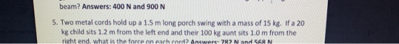 beam? Answers: 400 N and 900 N 5. Two metal cords hold up a 1.5 m long porch swing with a mass of 15 kg. If a 20 kg child sit