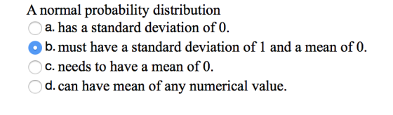 A normal probability distribution a. has a standard deviation of 0. O b. must have a standard deviation of 1 and a mean of 0.
