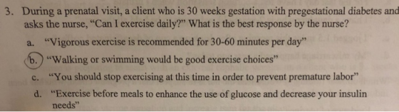 3. During a prenatal visit, a client who is 30 weeks gestation with pregestational diabetes and asks the nurse, Can I exerci