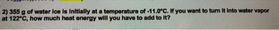 2) 355 g of water ice is initially at a temperature of -11.0°C. If you want to turn it into water vapor at 122°C, how much he
