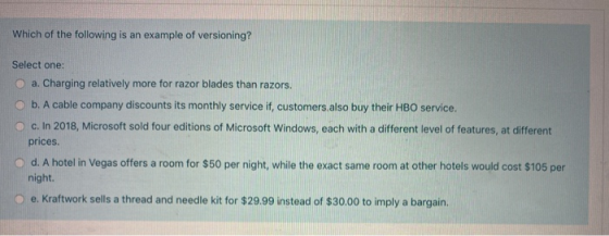 Which of the following is an example of versioning? Select one: a. Charging relatively more for razor blades than razors, b.